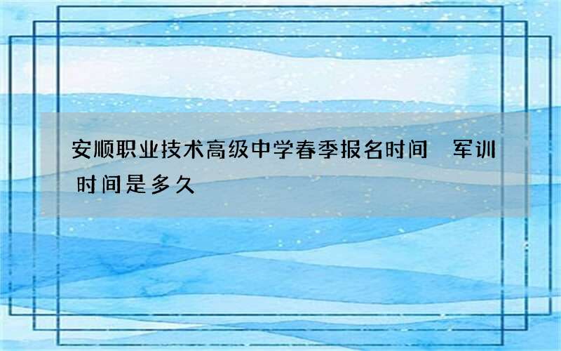 安顺职业技术高级中学春季报名时间 军训时间是多久